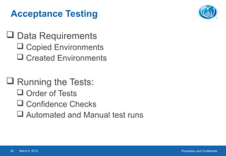 Proprietary and ConfidentialMarch 4, 201564
Acceptance Testing
 Data Requirements
 Copied Environments
 Created Environments
 Running the Tests:
 Order of Tests
 Confidence Checks
 Automated and Manual test runs
 