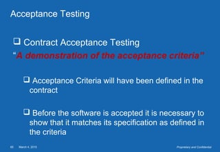 March 4, 201565 Proprietary and Confidential
Acceptance Testing
 Contract Acceptance Testing
“A demonstration of the acceptance criteria”
 Acceptance Criteria will have been defined in the
contract
 Before the software is accepted it is necessary to
show that it matches its specification as defined in
the criteria
 