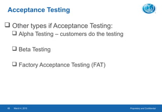 Proprietary and ConfidentialMarch 4, 201566
Acceptance Testing
 Other types if Acceptance Testing:
 Alpha Testing – customers do the testing
 Beta Testing
 Factory Acceptance Testing (FAT)
 