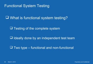 March 4, 201569 Proprietary and Confidential
Functional System Testing
 What is functional system testing?
 Testing of the complete system
 Ideally done by an independent test team
 Two type – functional and non-functional
 