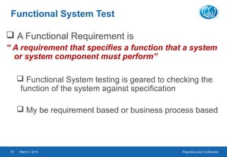 Proprietary and ConfidentialMarch 4, 201570
Functional System Test
 A Functional Requirement is
“ A requirement that specifies a function that a system
or system component must perform”
 Functional System testing is geared to checking the
function of the system against specification
 My be requirement based or business process based
 