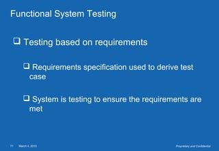 March 4, 201571 Proprietary and Confidential
Functional System Testing
 Testing based on requirements
 Requirements specification used to derive test
case
 System is testing to ensure the requirements are
met
 