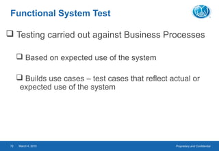 Proprietary and ConfidentialMarch 4, 201572
Functional System Test
 Testing carried out against Business Processes
 Based on expected use of the system
 Builds use cases – test cases that reflect actual or
expected use of the system
 