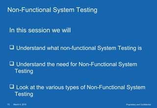 March 4, 201573 Proprietary and Confidential
Non-Functional System Testing
In this session we will
 Understand what non-functional System Testing is
 Understand the need for Non-Functional System
Testing
 Look at the various types of Non-Functional System
Testing
 