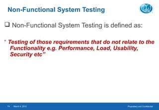 Proprietary and ConfidentialMarch 4, 201574
Non-Functional System Testing
 Non-Functional System Testing is defined as:
“ Testing of those requirements that do not relate to the
Functionality e.g. Performance, Load, Usability,
Security etc”
 