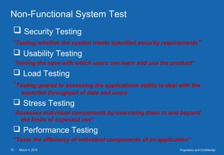 March 4, 201575 Proprietary and Confidential
Non-Functional System Test
 Security Testing
“Testing whether the system meets specified security requirements”
 Usability Testing
“Testing the ease with which users can learn and use the product”
 Load Testing
“Testing geared to assessing the applications ability to deal with the
expected throughput of data and users
 Stress Testing
“Assesses individual components by exercising them to and beyond
the limits of expected use”
 Performance Testing
“Tests the efficiency of individual components of an application”
 