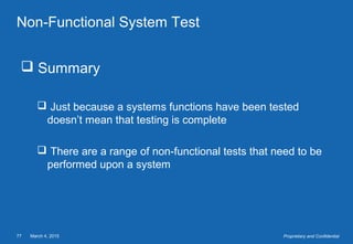 March 4, 201577 Proprietary and Confidential
Non-Functional System Test
 Summary
 Just because a systems functions have been tested
doesn’t mean that testing is complete
 There are a range of non-functional tests that need to be
performed upon a system
 