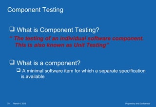 March 4, 201579 Proprietary and Confidential
Component Testing
 What is Component Testing?
“ The testing of an individual software component.
This is also known as Unit Testing”
 What is a component?
 A minimal software item for which a separate specification
is available
 