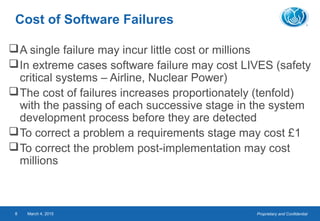 Proprietary and ConfidentialMarch 4, 20158
Cost of Software Failures
A single failure may incur little cost or millions
In extreme cases software failure may cost LIVES (safety
critical systems – Airline, Nuclear Power)
The cost of failures increases proportionately (tenfold)
with the passing of each successive stage in the system
development process before they are detected
To correct a problem a requirements stage may cost £1
To correct the problem post-implementation may cost
millions
 