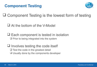 Proprietary and ConfidentialMarch 4, 201580
Component Testing
 Component Testing is the lowest form of testing
 At the bottom of the V-Model
 Each component is tested in isolation
 Prior to being integrated into the system
 Involves testing the code itself
 Test the code in the greatest detail
 Usually done by the components developer
 