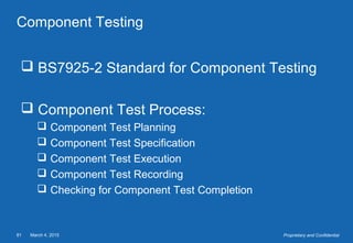 March 4, 201581 Proprietary and Confidential
Component Testing
 BS7925-2 Standard for Component Testing
 Component Test Process:
 Component Test Planning
 Component Test Specification
 Component Test Execution
 Component Test Recording
 Checking for Component Test Completion
 
