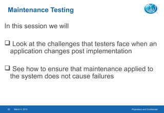 Proprietary and ConfidentialMarch 4, 201582
Maintenance Testing
In this session we will
 Look at the challenges that testers face when an
application changes post implementation
 See how to ensure that maintenance applied to
the system does not cause failures
 