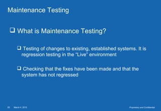 March 4, 201583 Proprietary and Confidential
Maintenance Testing
 What is Maintenance Testing?
 Testing of changes to existing, established systems. It is
regression testing in the “Live” environment
 Checking that the fixes have been made and that the
system has not regressed
 
