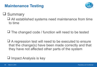 Proprietary and ConfidentialMarch 4, 201584
Maintenance Testing
 Summary
 All established systems need maintenance from time
to time
 The changed code / function will need to be tested
 A regression test will need to be executed to ensure
that the change(s) have been made correctly and that
they have not affected other parts of the system
 Impact Analysis is key
 