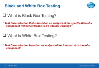Proprietary and ConfidentialMarch 4, 201587
Black and White Box Testing
 What is Black Box Testing?
“ Test Case selection that is based on an analysis of the specification of a
component without reference to it’s internal workings”
 What is White Box Testing?
“ Test Case selection based on an analysis of the internal structure of a
component”
 