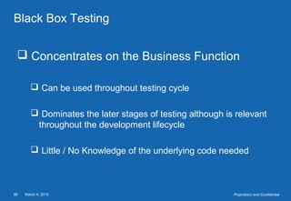 March 4, 201588 Proprietary and Confidential
Black Box Testing
 Concentrates on the Business Function
 Can be used throughout testing cycle
 Dominates the later stages of testing although is relevant
throughout the development lifecycle
 Little / No Knowledge of the underlying code needed
 