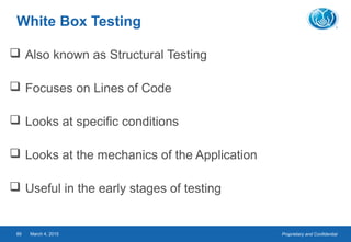 Proprietary and ConfidentialMarch 4, 201589
White Box Testing
 Also known as Structural Testing
 Focuses on Lines of Code
 Looks at specific conditions
 Looks at the mechanics of the Application
 Useful in the early stages of testing
 