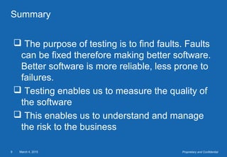 March 4, 20159 Proprietary and Confidential
Summary
 The purpose of testing is to find faults. Faults
can be fixed therefore making better software.
Better software is more reliable, less prone to
failures.
 Testing enables us to measure the quality of
the software
 This enables us to understand and manage
the risk to the business
 