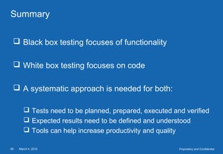 March 4, 201590 Proprietary and Confidential
Summary
 Black box testing focuses of functionality
 White box testing focuses on code
 A systematic approach is needed for both:
 Tests need to be planned, prepared, executed and verified
 Expected results need to be defined and understood
 Tools can help increase productivity and quality
 