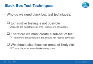 Proprietary and ConfidentialMarch 4, 201591
Black Box Test Techniques
 Who do we need black box test techniques:
 Exhaustive testing is not possible
 Due to the constraints of time, money and resources
 Therefore we must create a sub-set of test
 There must be achievable, but should not reduce coverage
 We should also focus on areas of likely risk
 Those places where mistakes may occur
 