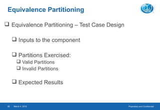 Proprietary and ConfidentialMarch 4, 201595
Equivalence Partitioning
 Equivalence Partitioning – Test Case Design
 Inputs to the component
 Partitions Exercised:
 Valid Partitions
 Invalid Partitions
 Expected Results
 