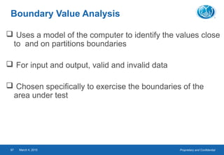 Proprietary and ConfidentialMarch 4, 201597
Boundary Value Analysis
 Uses a model of the computer to identify the values close
to and on partitions boundaries
 For input and output, valid and invalid data
 Chosen specifically to exercise the boundaries of the
area under test
 
