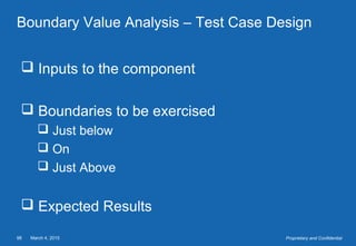 March 4, 201598 Proprietary and Confidential
Boundary Value Analysis – Test Case Design
 Inputs to the component
 Boundaries to be exercised
 Just below
 On
 Just Above
 Expected Results
 