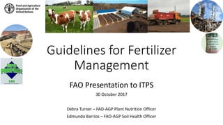 Guidelines for Fertilizer
Management
FAO Presentation to ITPS
30 October 2017
Debra Turner – FAO-AGP Plant Nutrition Officer
Edmundo Barrios – FAO-AGP Soil Health Officer
 