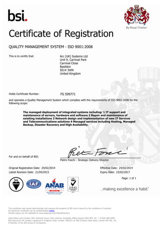 Certificate of Registration
QUALITY MANAGEMENT SYSTEM - ISO 9001:2008
This is to certify that: Arc (UK) Systems Ltd
Unit 9, Carnival Park
Carnival Close
Basildon
SS14 3WN
United Kingdom
Holds Certificate Number: FS 599771
and operates a Quality Management System which complies with the requirements of ISO 9001:2008 for the
following scope:
The managed deployment of integrated systems including: 1 IT support and
maintenance of servers, hardware and software 2 Repair and maintenance of
exisiting installations 3 Network design and implementation of new IT Services
and Telecommunications solutions 4 Managed services including Hosting, Managed
Backup, Disaster Recovery and High Availability.
For and on behalf of BSI:
Pietro Foschi - Strategic Delivery Director
Original Registration Date: 24/02/2014 Effective Date: 24/02/2014
Latest Revision Date: 21/04/2015 Expiry Date: 23/02/2017
Page: 1 of 1
This certificate was issued electronically and remains the property of BSI and is bound by the conditions of contract.
An electronic certificate can be authenticated online.
Printed copies can be validated at www.bsigroup.com/ClientDirectory
Information and Contact: BSI, Kitemark Court, Davy Avenue, Knowlhill, Milton Keynes MK5 8PP. Tel: + 44 845 080 9000
BSI Assurance UK Limited, registered in England under number 7805321 at 389 Chiswick High Road, London W4 4AL, UK.
A Member of the BSI Group of Companies.
 