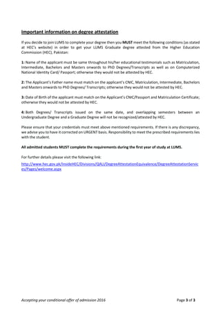 Accepting your conditional offer of admission 2016 Page 3 of 3
Important information on degree attestation
If you decide to join LUMS to complete your degree then you MUST meet the following conditions (as stated
at HEC’s website) in order to get your LUMS Graduate degree attested from the Higher Education
Commission (HEC), Pakistan:
1: Name of the applicant must be same throughout his/her educational testimonials such as Matriculation,
Intermediate, Bachelors and Masters onwards to PhD Degrees/Transcripts as well as on Computerized
National Identity Card/ Passport; otherwise they would not be attested by HEC.
2: The Applicant’s Father name must match on the applicant’s CNIC, Matriculation, Intermediate, Bachelors
and Masters onwards to PhD Degrees/ Transcripts; otherwise they would not be attested by HEC.
3: Date of Birth of the applicant must match on the Applicant’s CNIC/Passport and Matriculation Certificate;
otherwise they would not be attested by HEC.
4: Both Degrees/ Transcripts issued on the same date, and overlapping semesters between an
Undergraduate Degree and a Graduate Degree will not be recognized/attested by HEC.
Please ensure that your credentials must meet above mentioned requirements. If there is any discrepancy,
we advise you to have it corrected on URGENT basis. Responsibility to meet the prescribed requirements lies
with the student.
All admitted students MUST complete the requirements during the first year of study at LUMS.
For further details please visit the following link:
http://www.hec.gov.pk/InsideHEC/Divisions/QALI/DegreeAttestationEquivalence/DegreeAttestationServic
es/Pages/welcome.aspx
 