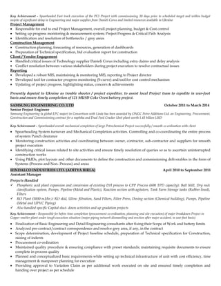 Key Achievement - Spearheaded Fast track execution of the PCI Project with commissioning 30 days prior to scheduled target and within budget
inspite of significant delay in Engineering and major supplies from Danieli Corus and limited resources available in Ukraine
Project Management
• Responsible for end to end Project Management, overall project planning, budget & Cost control
• Setting up progress monitoring & measurement system; Project Progress & Critical Path Analysis
• Identification and resolution of bottlenecks / grey areas
Construction Management
• Construction planning, forecasting of resources, generation of dashboards
• Preparation of Technical specification, bid evaluation report for construction
Client / Vendor Engagement
• Handled critical issues of Technology supplier Danieli Corus including extra claims and delay analysis
• Conflict resolution between various stakeholders during project execution to resolve contractual issues
Reporting
• Developed a robust MIS, maintaining & monitoring MIS, reporting to Project director
• Developed tool for contractor progress monitoring (S-curve) and tool for cost control mechanism
• Updating of project progress, highlighting status, concern & achievements
Presently deputed to Ukraine as trouble shooter / project expeditor, to assist local Project team to expedite in war-foot
basis and ensure timely completion of 121 MUSD Coke Oven battery project.
SAMSUNG ENGINEERING CO. LTD October 2011 to March 2014
Senior Project Engineer
Samsung Engineering (a global EPC major) in Consortium with Linde has been awarded by ONGC Petro Additions Ltd. an Engineering, Procurement,
Construction and Commissioning contract for a naphtha and Dual Feed Cracker Unit plant worth 1.43 billion USD
Key Achievement - Spearheaded overall mechanical completion of large Petrochemical Project successfully / smooth co-ordination with client
• Spearheading System turnover and Mechanical Completion activities. Controlling and co-coordinating the entire process
of system Punch clearance
• Monitoring construction activities and coordinating between owner, contractor, sub-contractor and suppliers for smooth
project execution
• Identifying critical issues related to site activities and ensure timely resolution of queries so as to ascertain uninterrupted
construction works
• Using P&IDs, plot layouts and other documents to define the construction and commissioning deliverables in the form of
Systems (Process and Non- Process) and areas
HINDALCO INDUSTRIES LTD. (ADITYA BIRLA) April 2010 to September 2011
Assistant Manager
Projects Handled
 Phosphoric acid plant expansion and conversion of existing DH process to CPP Process (600 TPD capacity): Ball Mill, Dry rock
classification system, Pumps, Pipeline (Metal and Plastic), Reaction section with agitators, Tank Farm Storage tanks (Rubber lined),
Filters
 RO Plant (5000 m3/hr.): RO skid, Ultra- filtration, Sand Filters, Filter Press, Dosing section (Chemical building), Pumps, Pipeline
(Metal and UPVC Piping)
 Also handled specific Capital shut- down activities and up gradation projects
Key Achievement - Responsible for before time completion (procurement co-ordination, planning and site execution) of major breakdown Project in
Copper smelter plant under tough execution situation (major piping network dismantling and erection after major accident, in war-foot basis)
• Finalization of Basic Engineering and Detail Engineering consultants after fixing their Scope of Work and battery limits
• Analyzed pre-contract/contract correspondence and resolve grey area, if any, in the contract
• Scope determination, development of Project baseline schedule, preparation of Technical specification for Construction,
raising of indents
• Procurement co-ordination
• Maintained quality procedure & ensuring compliance with preset standards; maintaining requisite documents to ensure
complete in-process quality
• Planned and conceptualized basic requirements while setting up technical infrastructure of unit with cost efficiency, time
management & manpower planning for execution
• Providing approval to Variation Claim as per additional work executed on site and ensured timely completion and
handing over project as per schedule
 