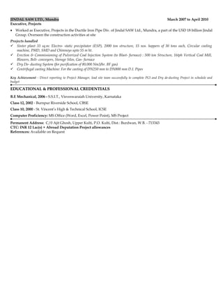 JINDAL SAW LTD., Mundra March 2007 to April 2010
Executive, Projects
• Worked as Executive, Projects in the Ductile Iron Pipe Div. of Jindal SAW Ltd., Mundra, a part of the USD 18 billion Jindal
Group. Overseen the construction activities at site
Projects handled
 Sinter plant 33 sq.m: Electro- static precipitator (ESP), 2000 ton structure, 15 nos. hoppers of 30 tons each, Circular cooling
machine, PMD, SMD and Chimneys upto 55 m ht.
 Erection & Commissioning of Pulverized Coal Injection System (to Blast- furnace) : 500 ton Structure, 16tph Vertical Coal Mill,
Blowers, Belt- conveyors, Storage Silos, Gas- furnace
 Dry De- dusting System (for purification of 80,000 Nm3/hr. BF gas)
 Centrifugal casting Machine: For the casting of DN250 mm to DN800 mm D.I. Pipes
Key Achievement - Direct reporting to Project Manager, lead site team successfully to complete PCI and Dry de-dusting Project in schedule and
budget
EDUCATIONAL & PROFESSIONAL CREDENTIALSEDUCATIONAL & PROFESSIONAL CREDENTIALS
B.E Mechanical, 2006 - S.S.I.T., Visveswaraiah University, Karnataka
Class 12, 2002 - Burnpur Riverside School, CBSE
Class 10, 2000 - St. Vincent’s High & Technical School, ICSE
Computer Proficiency: MS Office (Word, Excel, Power Point), MS Project
Permanent Address: C/0 Ajit Ghosh, Upper Kulti, P.O. Kulti, Dist.: Burdwan, W.B. - 713343
CTC: INR 12 Lac(s) + Abroad Deputation Project allowances
References: Available on Request
 