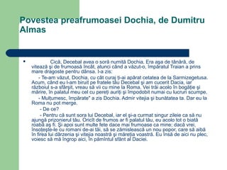 Povestea preafrumoasei Dochia, de Dumitru
Almas



Cică, Decebal avea o soră numită Dochia. Era aşa de tânără, de
vitează şi de frumoasă încât, atunci când a văzut-o, împăratul Traian a prins
mare dragoste pentru dânsa. I-a zis:
- Te-am văzut, Dochia, cu cât curaj ţi-ai apărat cetatea de la Sarmizegetusa.
Acum, când eu l-am biruit pe fratele tău Decebal şi am cucerit Dacia, iar
războiul s-a sfârşit, vreau să vii cu mine la Roma. Vei trăi acolo în bogăţie şi
mărire, în palatul meu cel cu pereţi auriţi şi împodobit numai cu lucruri scumpe.
- Mulţumesc, împărate" a zis Dochia. Admir vitejia şi bunătatea ta. Dar eu la
Roma nu pot merge.
- De ce?
- Pentru că sunt sora lui Decebal, iar el şi-a curmat singur zileie ca să nu
ajungă prizonierul tău. Oricît de frumos ar fi palatul tău, eu acolo tot o biată
roabă aş fi. Şi apoi sunt multe fete dace mai frumoase ca mine; dacă vrei,
însoţeşte-le cu romani de-ai tăi, să se zămislească un nou popor, care să aibă
în firea lui dârzenia şi vitejia noastră şi măreţia voastră. Eu însă de aici nu plec,
voiesc să mă îngrop aici, în pămîntul sfânt al Daciei.

 