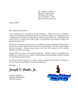 April 24, 2015
Dear Selection Committee:
I am contacting you on behalf of Joseph D’Andrea. Joseph has been a substitute
teacher in the Bensalem School District for the 2014-2015 school year. Joseph has been
a substitute for our Business Department numerous times this year. Joseph goes the
“extra yard” in making sure lesson plans are delivered and students achieve the
objective for that class.
Joseph has performed various duties as a substitute teacher at Bensalem High School.
He has been a hall monitor when the school is “short-handed.” He has a good rapport
with the students. Joseph communicates well with the students but he enforces
discipline as well in his classes.
Joseph will be an asset to the teaching profession. Besides teaching, Joseph offers his
abilities as a coach and as an advisor. His demeanor and personality would be perfect
in the athletic and club setting.
In closing, I feel that Joseph is a viable, worthy candidate for your school. Thank you
for your time and consideration of Joseph’s application.
Sincerely,
Joseph V. Drulis, Jr.
Joseph V. Drulis, Jr.
Bensalem High School
Business Teacher
Mr. Joseph V. Drulis, Jr.
Bensalem High School
Bensalem, PA 19020
[215] 750-2800 – x3100
JDrulis@Bensalemsd.org
 