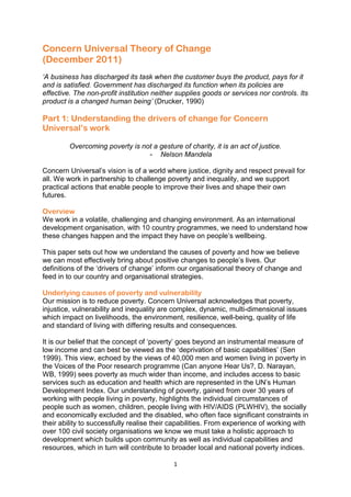 1
Concern Universal Theory of Change
(December 2011)
‘A business has discharged its task when the customer buys the product, pays for it
and is satisfied. Government has discharged its function when its policies are
effective. The non-profit institution neither supplies goods or services nor controls. Its
product is a changed human being’ (Drucker, 1990)
Part 1: Understanding the drivers of change for Concern
Universal’s work
Overcoming poverty is not a gesture of charity, it is an act of justice.
- Nelson Mandela
Concern Universal‟s vision is of a world where justice, dignity and respect prevail for
all. We work in partnership to challenge poverty and inequality, and we support
practical actions that enable people to improve their lives and shape their own
futures.
Overview
We work in a volatile, challenging and changing environment. As an international
development organisation, with 10 country programmes, we need to understand how
these changes happen and the impact they have on people‟s wellbeing.
This paper sets out how we understand the causes of poverty and how we believe
we can most effectively bring about positive changes to people‟s lives. Our
definitions of the „drivers of change‟ inform our organisational theory of change and
feed in to our country and organisational strategies.
Underlying causes of poverty and vulnerability
Our mission is to reduce poverty. Concern Universal acknowledges that poverty,
injustice, vulnerability and inequality are complex, dynamic, multi-dimensional issues
which impact on livelihoods, the environment, resilience, well-being, quality of life
and standard of living with differing results and consequences.
It is our belief that the concept of „poverty‟ goes beyond an instrumental measure of
low income and can best be viewed as the „deprivation of basic capabilities‟ (Sen
1999). This view, echoed by the views of 40,000 men and women living in poverty in
the Voices of the Poor research programme (Can anyone Hear Us?, D. Narayan,
WB, 1999) sees poverty as much wider than income, and includes access to basic
services such as education and health which are represented in the UN‟s Human
Development Index. Our understanding of poverty, gained from over 30 years of
working with people living in poverty, highlights the individual circumstances of
people such as women, children, people living with HIV/AIDS (PLWHIV), the socially
and economically excluded and the disabled, who often face significant constraints in
their ability to successfully realise their capabilities. From experience of working with
over 100 civil society organisations we know we must take a holistic approach to
development which builds upon community as well as individual capabilities and
resources, which in turn will contribute to broader local and national poverty indices.
 