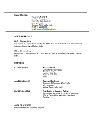 Present Position
Dr. Ashok Kumar S
Assistant Professor
Centre for Biotechnology
Anna University
Chennai, Tamil Nadu, India
Ph-91-44-22358388
Email: sekarashok@gmail.com
ACADEMIC PROFILE
Ph.D., Biochemistry
Department of Medical Biochemistry, Dr. ALM. Post Graduate Institute of Basic Medical
Sciences, University of Madras, India
M.Sc., Biochemistry
Department of Biochemistry, AC Tech, Guindy Campus, University of Madras, Chennai,
India
POSITIONS
Dec2009- till date Assistant Professor
Centre for Biotechnology
Anna University
Chennai- 600 025
India
June2009- Dec2009 Assistant Professor
School of BioSciences & Technology
VIT University
Vellore, Tamil nadu, India
Mar2007-June2009 Post Doctoral Research Fellow
CancerCare Manitoba, University of Manitoba,
675, McDermot Ave, Winnipeg, Manitoba,
Canada
AREA OF INTEREST
Clinical studies and Metabolic disorder
 