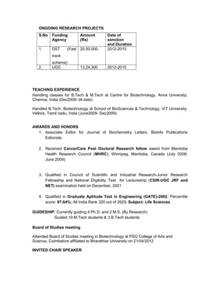 ONGOING RESEARCH PROJECTS
S.No Funding
Agency
Amount
(Rs)
Date of
sanction
and Duration
1. DST (Fast
track
scheme)
20,50,000 2012-2015
2. UGC 13,24,300 2012-2015
TEACHING EXPERIENCE
Handling classes for B.Tech & M.Tech at Centre for Biotechnology, Anna University,
Chennai, India (Dec2009- till date).
Handled B.Tech. Biotechnology at School of BioSciences & Technology, VIT University,
Vellore, Tamil nadu, India (June2009- Dec2009).
AWARDS AND HONORS
1. Associate Editor for Journal of Biochemistry Letters, Bioinfo Publications
Editorials.
2. Received CancerCare Post Doctoral Research fellow award from Manitoba
Health Research Council (MHRC), Winnipeg, Manitoba, Canada (July 2008-
June 2009).
3. Qualified in Council of Scientific and Industrial Research-Junior Research
Fellowship and National Eligibility Test for Lectureship (CSIR-UGC JRF and
NET) examination held on December, 2001
4. Qualified in Graduate Aptitude Test in Engineering (GATE)-2002; Percentile
score: 87.64%; All India Rank 320 out of 2629; Subject: Life Sciences
GUIDESHIP: Currently guiding 4 Ph.D. and 2 M.S. (By Research)
Guided 10 M.Tech students & 3 B.Tech students
Board of Studies meeting
Attended Board of Studies meeting in Biotechnology at PSG College of Arts and
Science, Coimbatore affiliated to Bharathiar University on 21/04/2012
INVITED CHAIR SPEAKER
 
