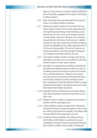 Information and Public Affairs White Paper for Ministry of Defence, Sri Lanka
Page 13 of 36 Prepared 1 April 2003 (A.Kulatunga). Confidential
Agencies. Such activity is to expedite the flow of informa-
tion to the public; propaganda has no place in MoD pub-
lic affairs programs.
2.1.6. Open and independent reporting shall be the principal
means of coverage of military operations.
2.1.7. Media pools (limited number of news media who rep-
resent a larger number of news media organizations for
news gatherings and sharing of material during a speci-
fied activity), are not to serve as the standard means of
covering military operations. However, they sometimes
may provide the only means of early access to a military
operation. In this case, media pools should be as large as
possible and disbanded at the earliest opportunity (in 24
to 36 hours, when possible). The arrival of early-access
media pools shall not cancel the principle of independ-
ent coverage for journalists already in the area.
2.1.8. Even under conditions of open coverage, pools may be
applicable for specific events, such as those at extremely
remote locations or where space is limited.
2.1.9. Journalists in a operational zone shall be credentialed by
the military and shall be required to abide by a clear set
of military security ground rules that protect the Armed
Forces and their operations. Violation of the ground
rules may result in suspension of credentials and expul-
sion from the combat zone of the journalist involved.
News organizations shall make their best efforts to assign
experienced journalists to operational areas and to make
them familiar with military operations.
2.1.10. Journalists shall be provided access to all major military
units. Special operations restrictions may limit access in
some cases.
2.1.11. Military PA officers should act as liaisons, but should not
interfere with the reporting process.
2.1.12. Under conditions of open coverage, field commanders
should be instructed to permit journalists to ride on mili-
tary vehicles and aircraft when possible. The military shall
be responsible for the transportation of pools.
2.1.13. Consistent with its capabilities, the military shall sup-
ply PA officers with facilities to enable timely, secure,
compatible transmission of pool material and shall make
those facilities available, when possible, for filing inde-
 