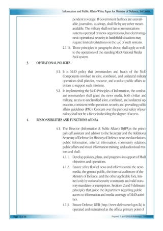 Information and Public Affairs White Paper for Ministry of Defence, Sri Lanka
Page 14 of 36 Prepared 1 April 2003 (A.Kulatunga). Confidential
pendent coverage. If Government facilities are unavail-
able, journalists, as always, shall file by any other means
available. The military shall not ban communications
systems operated by news organizations, but electromag-
netic operational security in battlefield situations may
require limited restrictions on the use of such systems.
2.1.14. Those principles in paragraphs above, shall apply as well
to the operations of the standing MoD National Media
Pool system.
3. OPERATIONAL POLICIES
3.1. It is MoD policy that commanders and heads of the MoD
Components involved in joint, combined, and unilateral military
operations shall plan for, resource, and conduct public affairs ac-
tivities to support such missions.
3.2. In implementing the MoD Principles of Information, the combat-
ant commanders shall grant the news media, both civilian and
military, access to unclassified joint, combined, and unilateral op-
erations, consistent with operations security and prevailing public
affairs guidelines (PAG). Concern over the personal safety of jour-
nalists shall not be a factor in deciding the degree of access.
4. RESPONSIBILITIES AND FUNCTIONS of DIPA
4.1. The Director (Information & Public Affairs) D(IPA)is the princi-
pal staff assistant and advisor to the Secretary and the Additional
SecretaryofDefenceforMinistryofDefencenewsmediarelations,
public information, internal information, community relations,
public affairs and visual information training, and audiovisual mat-
ters and shall:
4.1.1. Develop policies, plans, and programs in support of MoD
objectives and operations.
4.1.2. Ensure a free flow of news and information to the news
media, the general public, the internal audiences of the
Ministry of Defence, and the other applicable fora, lim-
ited only by national security constraints and valid statu-
tory mandates or exemptions. Sections 2 and 3 delineate
principles that guide the Department regarding public
access to information and media coverage of MoD activi-
ties.
4.1.3. Ensure Defence WEB (http://www.defenseweb.gov.lk) is
operated and maintained as the official primary point of
 