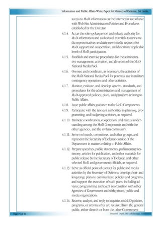 Information and Public Affairs White Paper for Ministry of Defence, Sri Lanka
Page 15 of 36 Prepared 1 April 2003 (A.Kulatunga). Confidential
access to MoD information on the Internet in accordance
with Web Site Administration Policies and Procedures
established by the Director
4.1.4. Act as the sole spokesperson and release authority for
MoD information and audiovisual materials to news me-
dia representatives; evaluate news media requests for
MoD support and cooperation; and determine applicable
levels of MoD participation.
4.1.5. Establish and exercise procedures for the administra-
tive management, activation, and direction of the MoD
National Media Pool.
4.1.6. Oversee and coordinate, as necessary, the activities of
the MoD National Media Pool for potential use in military
contingency operations and other activities.
4.1.7. Monitor, evaluate, and develop systems, standards, and
procedures for the administration and management of
MoD-approved policies, plans, and programs relating to
Public Affairs.
4.1.8. Issue public affairs guidance to the MoD Components.
4.1.9. Participate with the relevant authorities in planning, pro-
gramming, and budgeting activities, as required.
4.1.10. Promote coordination, cooperation, and mutual under-
standing among the MoD Components and with the
other agencies, and the civilian community.
4.1.11. Serve on boards, committees, and other groups, and
represent the Secretary of Defence outside of the
Department in matters relating to Public Affairs.
4.1.12. Prepare speeches, public statements, parliamentary tes-
timony, articles for publication, and other materials for
public release by the Secretary of Defence, and other
selected MoD and government officials, as required.
4.1.13. Serve as official point of contact for public and media
activities by the Secretary of Defence; develop short- and
long-range plans to communicate policies and programs;
and support the execution of such plans, including ad-
vance programming and event coordination with other
Agencies of Government and with private, public and
media organizations.
4.1.14. Receive, analyze, and reply to inquiries on MoD policies,
programs, or activities that are received from the general
public, either directly or from the other Government
 