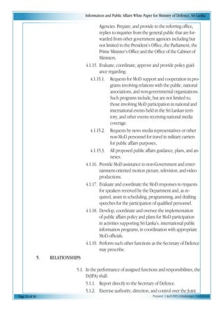 Information and Public Affairs White Paper for Ministry of Defence, Sri Lanka
Page 16 of 36 Prepared 1 April 2003 (A.Kulatunga). Confidential
Agencies. Prepare, and provide to the referring office,
replies to inquiries from the general public that are for-
warded from other government agencies including but
not limited to the President’s Office, the Parliament, the
Prime Minister’s Office and the Office of the Cabinet of
Ministers.
4.1.15. Evaluate, coordinate, approve and provide policy guid-
ance regarding:
4.1.15.1. Requests for MoD support and cooperation in pro-
grams involving relations with the public, national
associations, and non-governmental organizations.
Such programs include, but are not limited to,
those involving MoD participation in national and
international events held in the Sri Lankan terri-
tory, and other events receiving national media
coverage.
4.1.15.2. Requests by news media representatives or other
non-MoD personnel for travel in military carriers
for public affairs purposes,
4.1.15.3. All proposed public affairs guidance, plans, and an-
nexes.
4.1.16. Provide MoD assistance to non-Government and enter-
tainment-oriented motion picture, television, and video
productions.
4.1.17. Evaluate and coordinate the MoD responses to requests
for speakers received by the Department and, as re-
quired, assist in scheduling, programming, and drafting
speeches for the participation of qualified personnel.
4.1.18. Develop, coordinate and oversee the implementation
of public affairs policy and plans for MoD participation
in activities supporting Sri Lanka’s. international public
information programs, in coordination with appropriate
MoD officials.
4.1.19. Perform such other functions as the Secretary of Defence
may prescribe.
5. RELATIONSHIPS
5.1. In the performance of assigned functions and responsibilities, the
D(IPA) shall:
5.1.1. Report directly to the Secretary of Defence.
5.1.2. Exercise authority, direction, and control over the Joint
 
