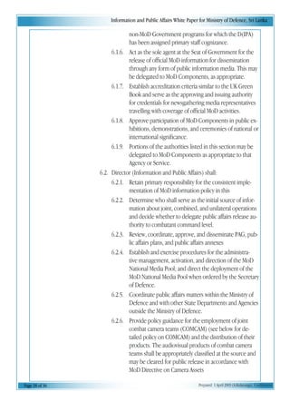 Information and Public Affairs White Paper for Ministry of Defence, Sri Lanka
Page 18 of 36 Prepared 1 April 2003 (A.Kulatunga). Confidential
non-MoD Government programs for which the D(IPA)
has been assigned primary staff cognizance.
6.1.6. Act as the sole agent at the Seat of Government for the
release of official MoD information for dissemination
through any form of public information media. This may
be delegated to MoD Components, as appropriate.
6.1.7. Establish accreditation criteria similar to the UK Green
Book and serve as the approving and issuing authority
for credentials for newsgathering media representatives
travelling with coverage of official MoD activities.
6.1.8. Approve participation of MoD Components in public ex-
hibitions, demonstrations, and ceremonies of national or
international significance.
6.1.9. Portions of the authorities listed in this section may be
delegated to MoD Components as appropriate to that
Agency or Service.
6.2. Director (Information and Public Affairs) shall:
6.2.1. Retain primary responsibility for the consistent imple-
mentation of MoD information policy in this
6.2.2. Determine who shall serve as the initial source of infor-
mation about joint, combined, and unilateral operations
and decide whether to delegate public affairs release au-
thority to combatant command level.
6.2.3. Review, coordinate, approve, and disseminate PAG, pub-
lic affairs plans, and public affairs annexes
6.2.4. Establish and exercise procedures for the administra-
tive management, activation, and direction of the MoD
National Media Pool; and direct the deployment of the
MoD National Media Pool when ordered by the Secretary
of Defence.
6.2.5. Coordinate public affairs matters within the Ministry of
Defence and with other State Departments and Agencies
outside the Ministry of Defence.
6.2.6. Provide policy guidance for the employment of joint
combat camera teams (COMCAM) (see below for de-
tailed policy on COMCAM) and the distribution of their
products. The audiovisual products of combat camera
teams shall be appropriately classified at the source and
may be cleared for public release in accordance with
MoD Directive on Camera Assets
 