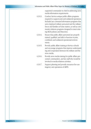 Information and Public Affairs White Paper for Ministry of Defence, Sri Lanka
Page 20 of 36 Prepared 1 April 2003 (A.Kulatunga). Confidential
supported commander in chief in addressing news
media information requirements.
6.3.0.3. Conduct Service-unique public affairs programs
required to support joint and unilateral operations.
Included are command information programs that
serve deployed military personnel and the military
forces and families at home station, as well as com-
munity relations programs designed to meet exist-
ing MoD policies and Directives.
6.3.0.4. Ensure that public affairs personnel are properly
trained, qualified, and able to function in joint,
combined, and unilateral operational environ-
ments.
6.3.0.5. Provide public affairs training at Service schools
and encourage programs that improve understand-
ing and cooperation between the military and the
news media.
6.3.0.6. Provide news media training for public affairs per-
sonnel, commanders, and key staff who would be
involved in media relations activities.
6.3.0.7. Support planning and provide resources for con-
tingency and operations of ARTS.
 