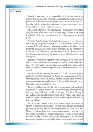 Information and Public Affairs White Paper for Ministry of Defence, Sri Lanka
Page 3 of 36 Prepared 1 April 2003 (A.Kulatunga). Confidential
Introduction
In modern governance where freedom of information is guaranteed by leg-
islation while privacy of the individual is somewhat paradoxically considered
paramount, affairs concerning the general public, (Public Affairs) take on a
form of complexity hitherto little understood in the government service, other
than in high level political propaganda exercises.
The Ministry of Defence (MoD) has become a focal point in terms of han-
dling the public affairs component of its many responsibilities, in a scenario
fraught with fragility and even more complexity of waging peace and keeping
peace.
While the Peace Secretariat should be the primary driver of the information
flow regarding the peace initiative, the MoD is being drawn into situations
where credibility and timeliness of information provided to the public through
the media, the access and control of such information and the correct flow of
the information itself has taken on critical proportions. Such instances can af-
fect the peace negotiations and the very important opinion formation process
of the public.
In normal circumstances, when there is no conflict and “crisis” is considered
only on ad-hoc basis, information management and the provision of informa-
tion to both internal and external stakeholders including the public and the
media, is demoted in the list of priorities. In conflict circumstances, this is
revised.
In a situation where a country is coming out of conflict, but where inappro-
priate or non-credible information can damage the processes that are involved
in boot-strapping conflict resolution, it becomes imperative that information
management under a comprehensive and coherent public affairs policy is rap-
idly implemented, if not already in place.
In order to help achieve the objective of implementing such a policy for
the Ministry of Defence, research was carried out utilising available resources
including existing diplomatic and defence linkages, of the Public Affairs poli-
cies and infrastructures of the Defence and defence related organisations in
the United States, United Kingdom, Australia, Sweden, Republic of Macedonia,
India and Pakistan.
In each of these countries, there exists a central department within the
Ministry of Defence (or its equivalent) covering public affairs and information,
providing an umbrella cover for all the organisations that come under each
Ministry of Defence. In each of the organisations studied, it was noted that
the Ministry supersedes the military organisations in terms of public affairs
functions and responsibilities, with very high priority given to the relationship
between the Ministry personnel and the military personnel and within the mili-
 