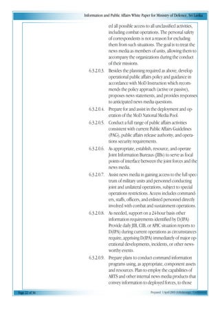 Information and Public Affairs White Paper for Ministry of Defence, Sri Lanka
Page 22 of 36 Prepared 1 April 2003 (A.Kulatunga). Confidential
ed all possible access to all unclassified activities,
including combat operations. The personal safety
of correspondents is not a reason for excluding
them from such situations. The goal is to treat the
news media as members of units, allowing them to
accompany the organizations during the conduct
of their missions.
6.3.2.0.3. Besides the planning required as above, develop
operational public affairs policy and guidance in
accordance with MoD Instruction which recom-
mends the policy approach (active or passive),
proposes news statements, and provides responses
to anticipated news media questions.
6.3.2.0.4. Prepare for and assist in the deployment and op-
eration of the MoD National Media Pool.
6.3.2.0.5. Conduct a full range of public affairs activities
consistent with current Public Affairs Guidelines
(PAG), public affairs release authority, and opera-
tions security requirements.
6.3.2.0.6. As appropriate, establish, resource, and operate
Joint Information Bureaus (JIBs) to serve as focal
points of interface between the joint forces and the
news media.
6.3.2.0.7. Assist news media in gaining access to the full spec-
trum of military units and personnel conducting
joint and unilateral operations, subject to special
operations restrictions. Access includes command-
ers, staffs, officers, and enlisted personnel directly
involved with combat and sustainment operations.
6.3.2.0.8. As needed, support on a 24-hour basis other
information requirements identified by D(IPA)
Provide daily JIB, CIB, or APIC situation reports to
D(IPA) during current operations as circumstances
require, apprising D(IPA) immediately of major op-
erational developments, incidents, or other news-
worthy events.
6.3.2.0.9. Prepare plans to conduct command information
programs using, as appropriate, component assets
and resources. Plan to employ the capabilities of
ARTS and other internal news media products that
convey information to deployed forces, to those
 
