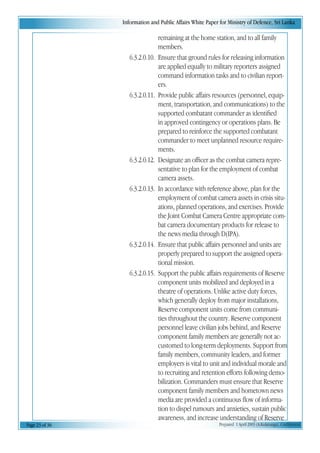 Information and Public Affairs White Paper for Ministry of Defence, Sri Lanka
Page 23 of 36 Prepared 1 April 2003 (A.Kulatunga). Confidential
remaining at the home station, and to all family
members.
6.3.2.0.10. Ensure that ground rules for releasing information
are applied equally to military reporters assigned
command information tasks and to civilian report-
ers.
6.3.2.0.11. Provide public affairs resources (personnel, equip-
ment, transportation, and communications) to the
supported combatant commander as identified
in approved contingency or operations plans. Be
prepared to reinforce the supported combatant
commander to meet unplanned resource require-
ments.
6.3.2.0.12. Designate an officer as the combat camera repre-
sentative to plan for the employment of combat
camera assets.
6.3.2.0.13. In accordance with reference above, plan for the
employment of combat camera assets in crisis situ-
ations, planned operations, and exercises. Provide
the Joint Combat Camera Centre appropriate com-
bat camera documentary products for release to
the news media through D(IPA).
6.3.2.0.14. Ensure that public affairs personnel and units are
properly prepared to support the assigned opera-
tional mission.
6.3.2.0.15. Support the public affairs requirements of Reserve
component units mobilized and deployed in a
theatre of operations. Unlike active duty forces,
which generally deploy from major installations,
Reserve component units come from communi-
ties throughout the country. Reserve component
personnel leave civilian jobs behind, and Reserve
component family members are generally not ac-
customed to long-term deployments. Support from
family members, community leaders, and former
employers is vital to unit and individual morale and
to recruiting and retention efforts following demo-
bilization. Commanders must ensure that Reserve
component family members and hometown news
media are provided a continuous flow of informa-
tion to dispel rumours and anxieties, sustain public
awareness, and increase understanding of Reserve
 