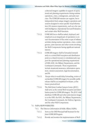 Information and Public Affairs White Paper for Ministry of Defence, Sri Lanka
Page 25 of 36 Prepared 1 April 2003 (A.Kulatunga). Confidential
a directed imagery capability in support of opera-
tional and planning requirements during wartime
operations, crises, contingencies, and joint exer-
cises. The COMCAM mission can support, but is
independent from unique imagery operations and
systems designed to meet specific visual informa-
tion (VI) mission requirements, such as is the case
with Intelligence, Operational Test and Evaluation,
and certain other MoD functions.
7.5.1.3. COMCAM Forces shall be tasked, deployed, and
employed as an integral part of operations to en-
sure documentation of the entire scope of military
activities during wartime operations, crises, contin-
gencies, joint exercises and other events involving
the MoD Components having significant national
interest.
7.5.1.4. COMCAM imagery shall be forwarded immedi-
ately to a central MoD reception and distribution
point as a shared resource to simultaneously sup-
port the operational and planning requirements
of OSD, GOC, the Military Departments, and the
Combatant Commands. Those requirements
include situational awareness, information opera-
tions, mission assessment, legal documentation,
and PA.
7.5.1.5. Except when it would delay forwarding, review of
unclassified COMCAM imagery for possible public
release shall be accomplished in theatre, at the
lowest practical level.
7.5.1.6. The MoD Joint Combat Camera Centre (JCCC)
shall serve as the central MoD reception and distri-
bution point for COMCAM imagery. The JCCC shall
distribute COMCAM and other joint-interest image-
ry to the OSD, the GOC, the Military Departments,
the Combatant Commands, the Defence Agencies,
and the other MoD Components.
7.6. D(IPA) RESPONSIBILITIES
7.6.1. The Director (Information & Public Affairs) D(IPA):
7.6.1.1. Serve as the OSD Principal Staff Assistant for the
Joint COMCAM Program.
7.6.1.2. Provide and monitor the implementation of MoD
 