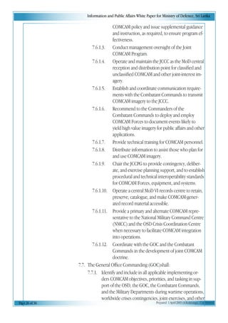 Information and Public Affairs White Paper for Ministry of Defence, Sri Lanka
Page 26 of 36 Prepared 1 April 2003 (A.Kulatunga). Confidential
COMCAM policy and issue supplemental guidance
and instruction, as required, to ensure program ef-
fectiveness.
7.6.1.3. Conduct management oversight of the Joint
COMCAM Program.
7.6.1.4. Operate and maintain the JCCC as the MoD central
reception and distribution point for classified and
unclassified COMCAM and other joint-interest im-
agery.
7.6.1.5. Establish and coordinate communication require-
ments with the Combatant Commands to transmit
COMCAM imagery to the JCCC.
7.6.1.6. Recommend to the Commanders of the
Combatant Commands to deploy and employ
COMCAM Forces to document events likely to
yield high value imagery for public affairs and other
applications.
7.6.1.7. Provide technical training for COMCAM personnel.
7.6.1.8. Distribute information to assist those who plan for
and use COMCAM imagery.
7.6.1.9. Chair the JCCPG to provide contingency, deliber-
ate, and exercise planning support, and to establish
procedural and technical interoperability standards
for COMCAM Forces, equipment, and systems.
7.6.1.10. Operate a central MoD VI records centre to retain,
preserve, catalogue, and make COMCAM-gener-
ated record material accessible.
7.6.1.11. Provide a primary and alternate COMCAM repre-
sentative to the National Military Command Centre
(NMCC) and the OSD Crisis Coordination Centre
when necessary to facilitate COMCAM integration
into operations.
7.6.1.12. Coordinate with the GOC and the Combatant
Commands in the development of joint COMCAM
doctrine.
7.7. The General Office Commanding (GOC)shall:
7.7.1. Identify and include in all applicable implementing or-
ders COMCAM objectives, priorities, and tasking in sup-
port of the OSD, the GOC, the Combatant Commands,
and the Military Departments during wartime operations,
worldwide crises contingencies, joint exercises, and otherworldwide crises contingencies, joint exercises, and other
 