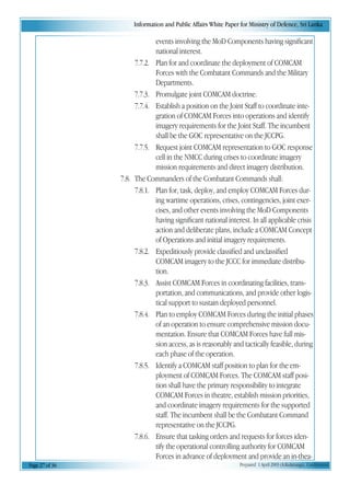 Information and Public Affairs White Paper for Ministry of Defence, Sri Lanka
Page 27 of 36 Prepared 1 April 2003 (A.Kulatunga). Confidential
events involving the MoD Components having significant
national interest.
7.7.2. Plan for and coordinate the deployment of COMCAM
Forces with the Combatant Commands and the Military
Departments.
7.7.3. Promulgate joint COMCAM doctrine.
7.7.4. Establish a position on the Joint Staff to coordinate inte-
gration of COMCAM Forces into operations and identify
imagery requirements for the Joint Staff. The incumbent
shall be the GOC representative on the JCCPG.
7.7.5. Request joint COMCAM representation to GOC response
cell in the NMCC during crises to coordinate imagery
mission requirements and direct imagery distribution.
7.8. The Commanders of the Combatant Commands shall:
7.8.1. Plan for, task, deploy, and employ COMCAM Forces dur-
ing wartime operations, crises, contingencies, joint exer-
cises, and other events involving the MoD Components
having significant national interest. In all applicable crisis
action and deliberate plans, include a COMCAM Concept
of Operations and initial imagery requirements.
7.8.2. Expeditiously provide classified and unclassified
COMCAM imagery to the JCCC for immediate distribu-
tion.
7.8.3. Assist COMCAM Forces in coordinating facilities, trans-
portation, and communications, and provide other logis-
tical support to sustain deployed personnel.
7.8.4. Plan to employ COMCAM Forces during the initial phases
of an operation to ensure comprehensive mission docu-
mentation. Ensure that COMCAM Forces have full mis-
sion access, as is reasonably and tactically feasible, during
each phase of the operation.
7.8.5. Identify a COMCAM staff position to plan for the em-
ployment of COMCAM Forces. The COMCAM staff posi-
tion shall have the primary responsibility to integrate
COMCAM Forces in theatre, establish mission priorities,
and coordinate imagery requirements for the supported
staff. The incumbent shall be the Combatant Command
representative on the JCCPG.
7.8.6. Ensure that tasking orders and requests for forces iden-
tify the operational controlling authority for COMCAM
Forces in advance of deployment and provide an in-thea-
 
