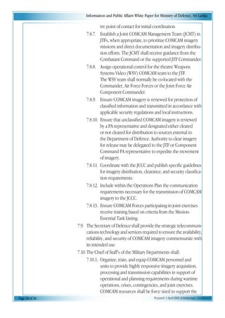 Information and Public Affairs White Paper for Ministry of Defence, Sri Lanka
Page 28 of 36 Prepared 1 April 2003 (A.Kulatunga). Confidential
tre point of contact for initial coordination.
7.8.7. Establish a Joint COMCAM Management Team (JCMT) in
JTFs, when appropriate, to prioritize COMCAM imagery
missions and direct documentation and imagery distribu-
tion efforts. The JCMT shall receive guidance from the
Combatant Command or the supported JTF Commander.
7.8.8. Assign operational control for the theatre Weapons
Systems Video (WSV) COMCAM team to the JTF.
The WSV team shall normally be co-located with the
Commander, Air Force Forces or the Joint Force Air
Component Commander.
7.8.9. Ensure COMCAM imagery is reviewed for protection of
classified information and transmitted in accordance with
applicable security regulations and local instructions.
7.8.10. Ensure that unclassified COMCAM imagery is reviewed
by a PA representative and designated either cleared
or not cleared for distribution to sources external to
the Department of Defence. Authority to clear imagery
for release may be delegated to the JTF or Component
Command PA representative to expedite the movement
of imagery.
7.8.11. Coordinate with the JCCC and publish specific guidelines
for imagery distribution, clearance, and security classifica-
tion requirements.
7.8.12. Include within the Operations Plan the communication
requirements necessary for the transmission of COMCAM
imagery to the JCCC.
7.8.13. Ensure COMCAM Forces participating in joint exercises
receive training based on criteria from the Mission-
Essential Task Listing.
7.9. The Secretary of Defence shall provide the strategic telecommuni-
cations technology and services required to ensure the availability,
reliability, and security of COMCAM imagery commensurate with
its intended use.
7.10.The Chief of Staff’s of the Military Departments shall:
7.10.1. Organize, train, and equip COMCAM personnel and
units to provide highly responsive imagery acquisition,
processing and transmission capabilities in support of
operational and planning requirements during wartime
operations, crises, contingencies, and joint exercises.
COMCAM resources shall be force sized to support the
 
